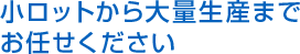 小ロットから大量生産まで お任せください